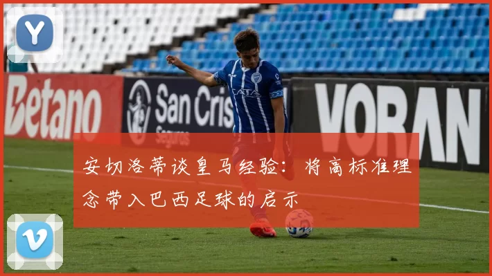 安切洛蒂谈皇马经验：将高标准理念带入巴西足球的启示