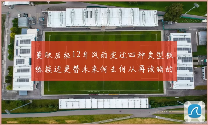 曼联历经12年风雨变迁四种类型教练接连更替未来何去何从再试错的空间有多少