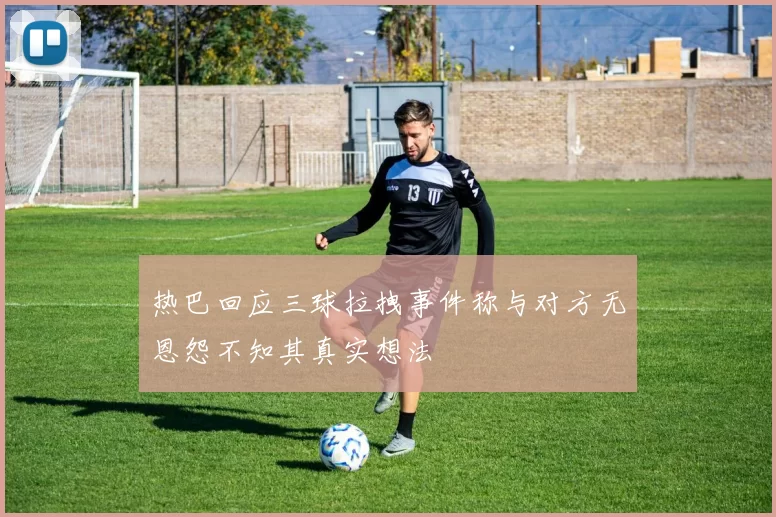 热巴回应三球拉拽事件称与对方无恩怨不知其真实想法