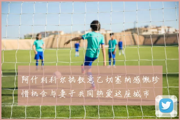 阿什利科尔执教意乙切塞纳感慨珍惜机会与妻子共同热爱这座城市