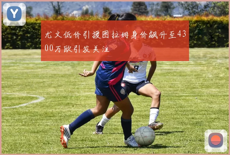 尤文低价引援图拉姆身价飙升至4300万欧引发关注