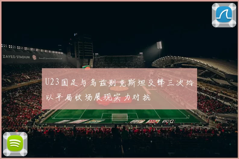 U23国足与乌兹别克斯坦交锋三次均以平局收场展现实力对抗