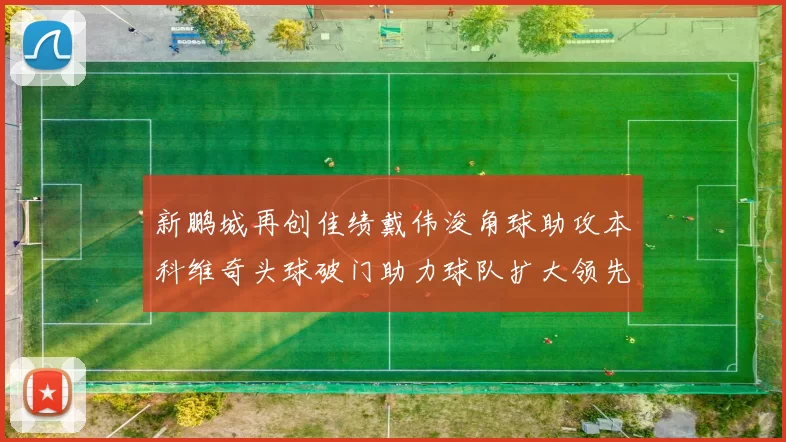 新鹏城再创佳绩戴伟浚角球助攻本科维奇头球破门助力球队扩大领先优势