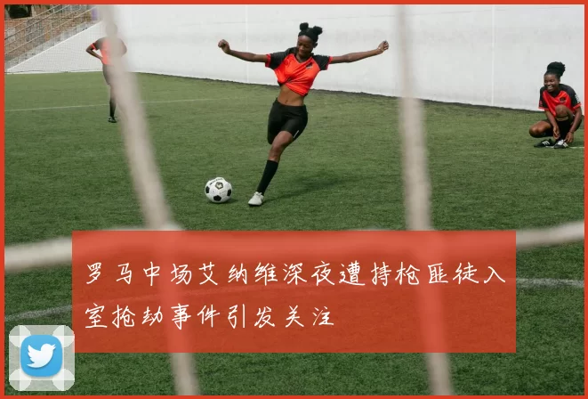 罗马中场艾纳维深夜遭持枪匪徒入室抢劫事件引发关注