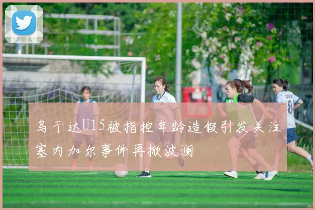 乌干达U15被指控年龄造假引发关注塞内加尔事件再掀波澜