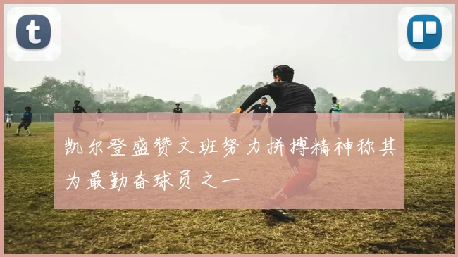 凯尔登盛赞文班努力拼搏精神称其为最勤奋球员之一