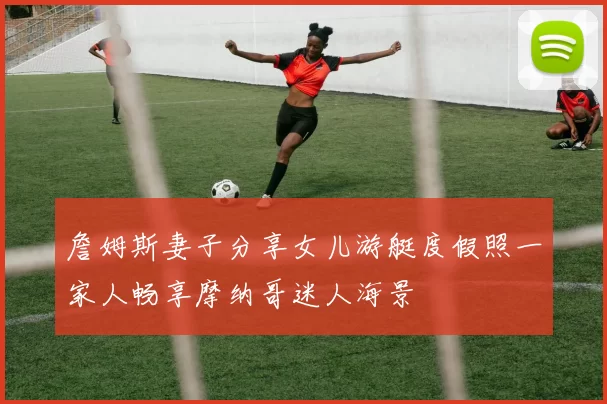 詹姆斯妻子分享女儿游艇度假照一家人畅享摩纳哥迷人海景