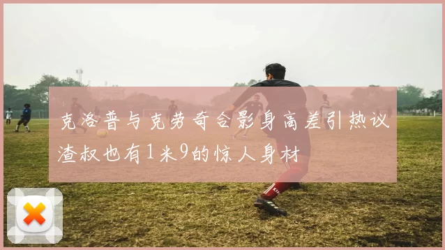 克洛普与克劳奇合影身高差引热议渣叔也有1米9的惊人身材