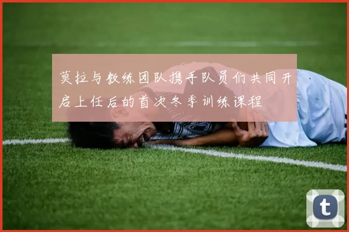莫拉与教练团队携手队员们共同开启上任后的首次冬季训练课程