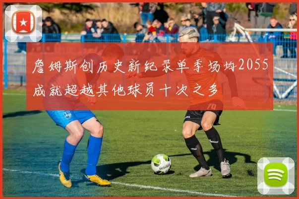 詹姆斯创历史新纪录单季场均2055成就超越其他球员十次之多