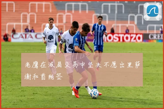老鹰在浓眉交易中坚决不愿出里萨谢和首轮签